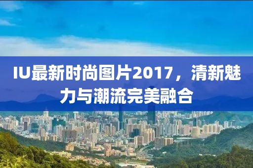 IU最新时尚图片2017，清新魅力与潮流完美融合