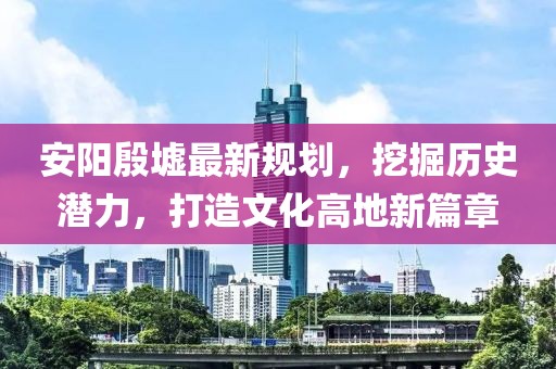 安阳殷墟最新规划，挖掘历史潜力，打造文化高地新篇章