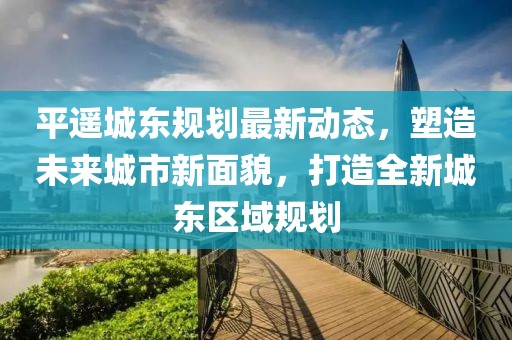 平遥城东规划最新动态，塑造未来城市新面貌，打造全新城东区域规划
