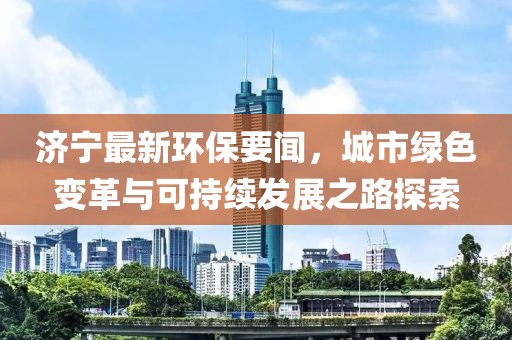 济宁最新环保要闻，城市绿色变革与可持续发展之路探索