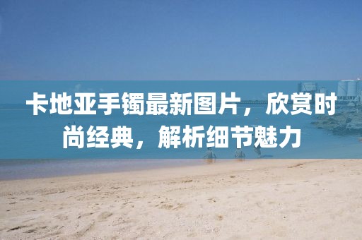 卡地亚手镯最新图片，欣赏时尚经典，解析细节魅力