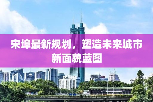 宋埠最新规划，塑造未来城市新面貌蓝图