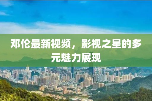 邓伦最新视频，影视之星的多元魅力展现