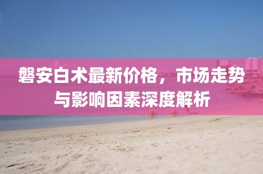 磐安白术最新价格，市场走势与影响因素深度解析