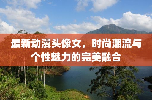 最新动漫头像女，时尚潮流与个性魅力的完美融合