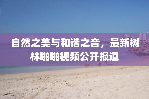 自然之美与和谐之音，最新树林啪啪视频公开报道