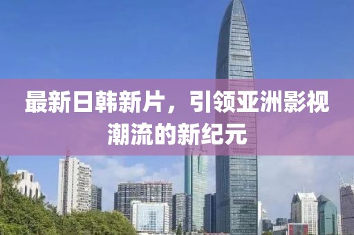 最新日韩新片，引领亚洲影视潮流的新纪元