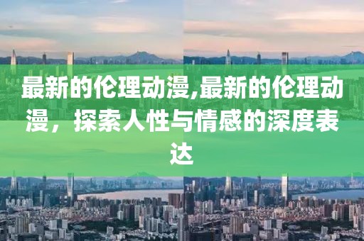最新的伦理动漫,最新的伦理动漫，探索人性与情感的深度表达