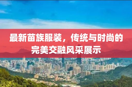 最新苗族服装，传统与时尚的完美交融风采展示