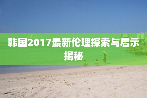 韩国2017最新伦理探索与启示揭秘
