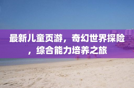 最新儿童页游，奇幻世界探险，综合能力培养之旅