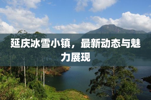 延庆冰雪小镇，最新动态与魅力展现