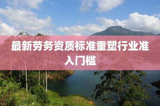 最新劳务资质标准重塑行业准入门槛