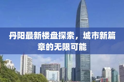丹阳最新楼盘探索，城市新篇章的无限可能