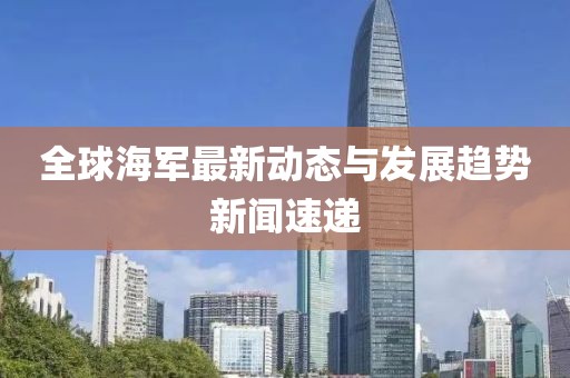 全球海军最新动态与发展趋势新闻速递