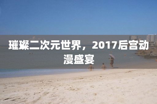 璀璨二次元世界，2017后宫动漫盛宴