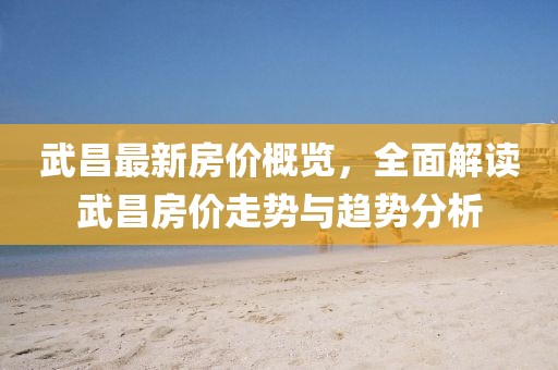 武昌最新房价概览，全面解读武昌房价走势与趋势分析