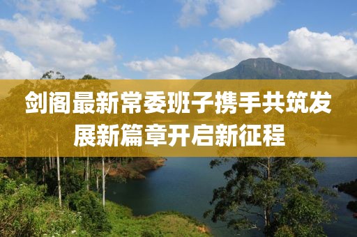 剑阁最新常委班子携手共筑发展新篇章开启新征程