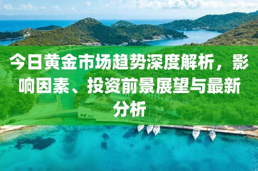 今日黄金市场趋势深度解析，影响因素、投资前景展望与最新分析