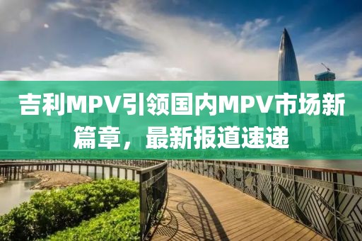 吉利MPV引领国内MPV市场新篇章，最新报道速递