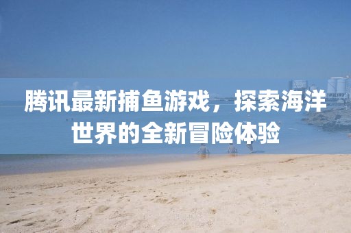 腾讯最新捕鱼游戏，探索海洋世界的全新冒险体验