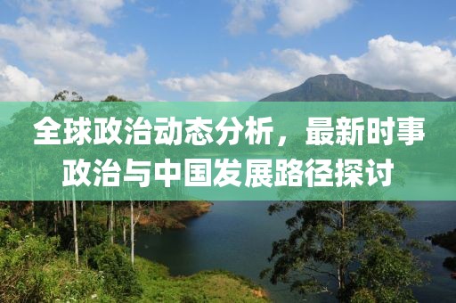 全球政治动态分析，最新时事政治与中国发展路径探讨