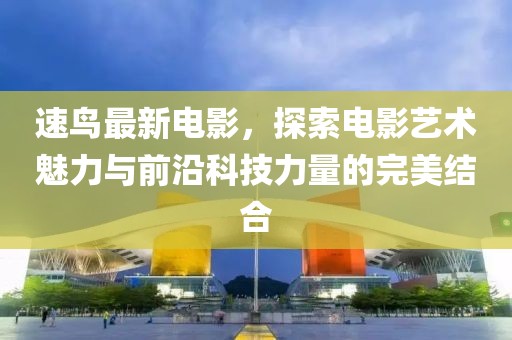 速鸟最新电影，探索电影艺术魅力与前沿科技力量的完美结合