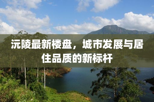 沅陵最新楼盘，城市发展与居住品质的新标杆