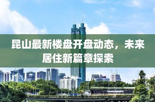 昆山最新楼盘开盘动态，未来居住新篇章探索