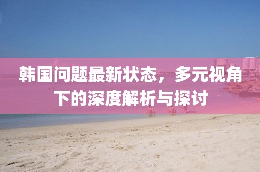 韩国问题最新状态，多元视角下的深度解析与探讨