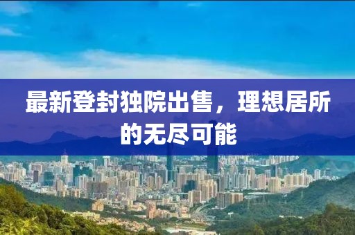 最新登封独院出售，理想居所的无尽可能