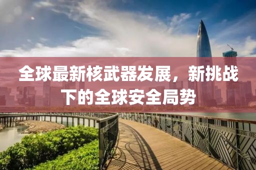 全球最新核武器发展，新挑战下的全球安全局势