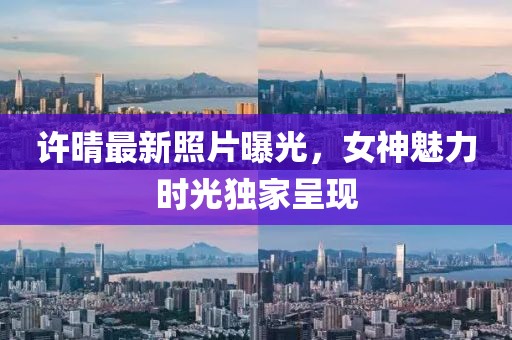 许晴最新照片曝光，女神魅力时光独家呈现