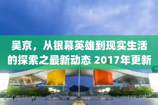 吴京，从银幕英雄到现实生活的探索之最新动态 2017年更新