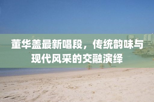 董华盖最新唱段，传统韵味与现代风采的交融演绎