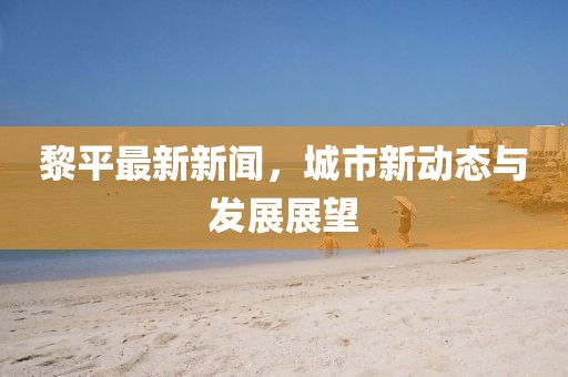 黎平最新新闻，城市新动态与发展展望