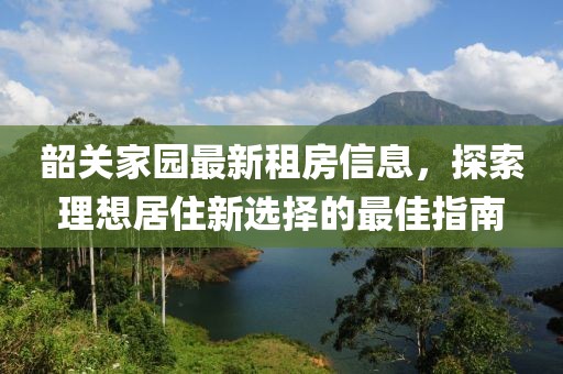 韶关家园最新租房信息，探索理想居住新选择的最佳指南