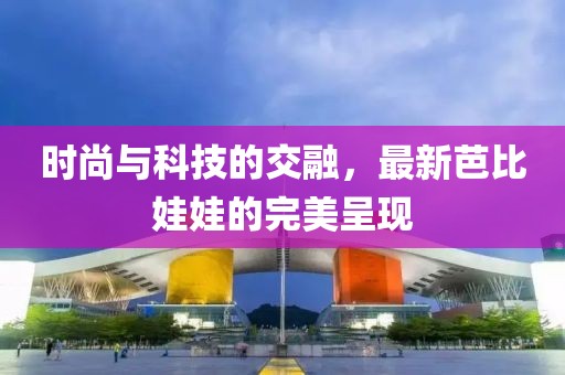 时尚与科技的交融，最新芭比娃娃的完美呈现