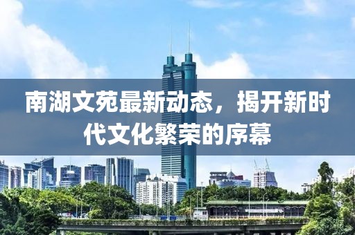 南湖文苑最新动态，揭开新时代文化繁荣的序幕