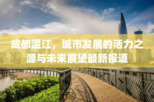 成都温江，城市发展的活力之源与未来展望最新报道
