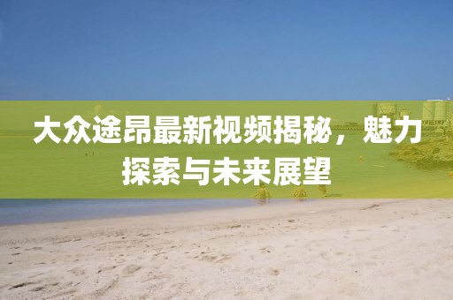 大众途昂最新视频揭秘，魅力探索与未来展望