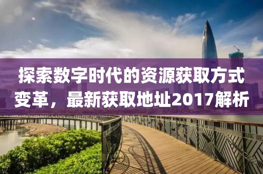 探索数字时代的资源获取方式变革，最新获取地址2017解析