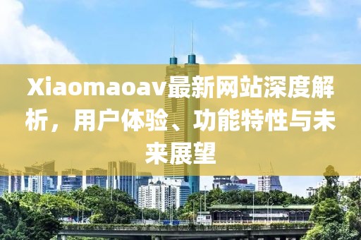 Xiaomaoav最新网站深度解析，用户体验、功能特性与未来展望