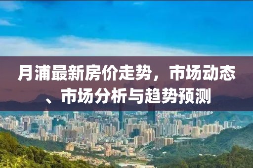 月浦最新房价走势，市场动态、市场分析与趋势预测
