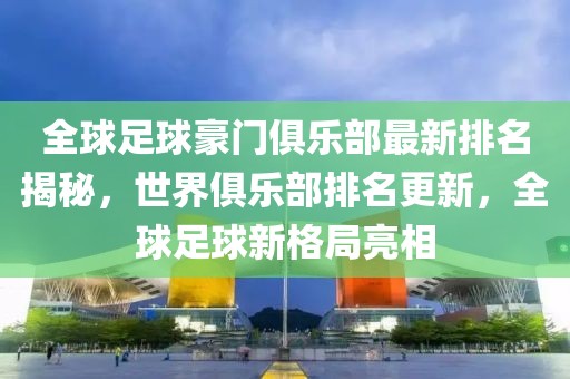 全球足球豪门俱乐部最新排名揭秘，世界俱乐部排名更新，全球足球新格局亮相