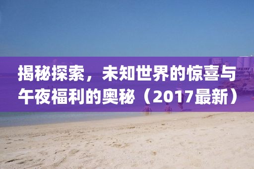 揭秘探索，未知世界的惊喜与午夜福利的奥秘（2017最新）