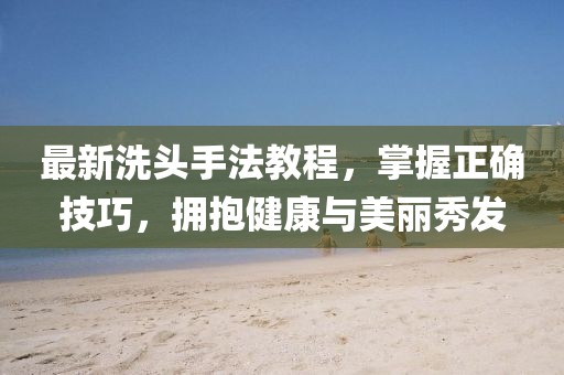 最新洗头手法教程，掌握正确技巧，拥抱健康与美丽秀发