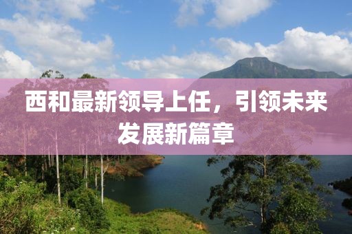 西和最新领导上任，引领未来发展新篇章