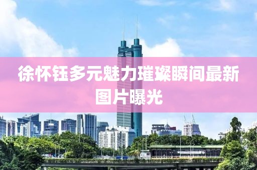 徐怀钰多元魅力璀璨瞬间最新图片曝光