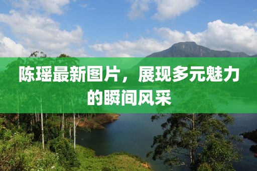 陈瑶最新图片，展现多元魅力的瞬间风采